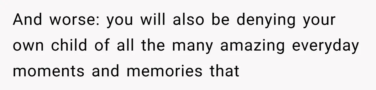 And worse: you will also be denying your own child of all the many amazing everyday moments and memories that