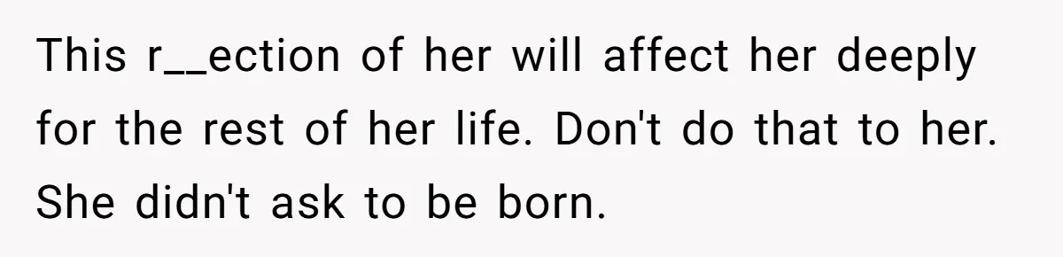 This r__ection of her will affect her deeply for the rest of her life. Don't do that to her. She didn't ask to be born.