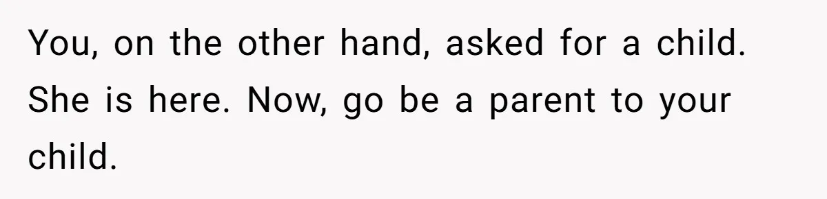You, on the other hand, asked for a child. She is here. Now, go be a parent to your child.