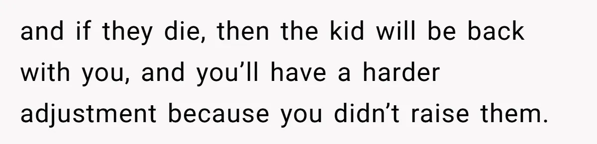 and if they die, then the kid will be back with you, and you’ll have a harder adjustment because you didn’t raise them.