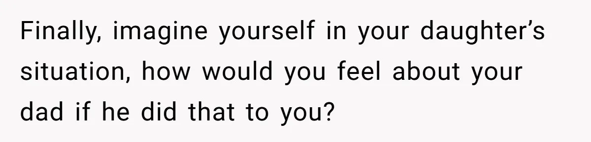 Finally, imagine yourself in your daughter’s situation, how would you feel about your dad if he did that to you?