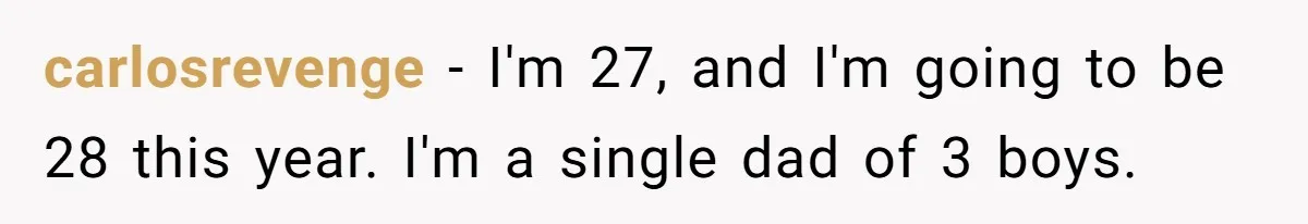 carlosrevenge − I'm 27, and I'm going to be 28 this year. I'm a single dad of 3 boys.