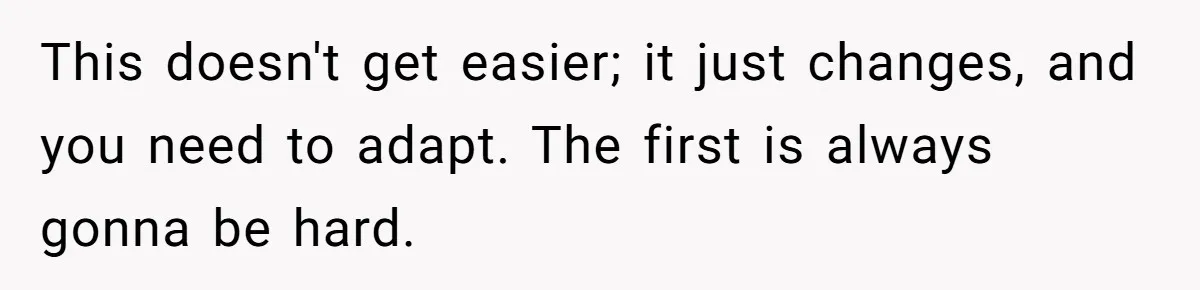 This doesn't get easier; it just changes, and you need to adapt. The first is always gonna be hard.