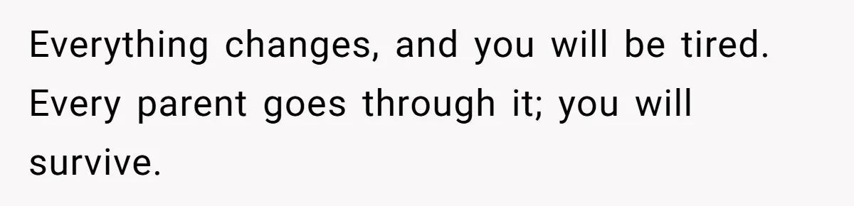 Everything changes, and you will be tired. Every parent goes through it; you will survive.