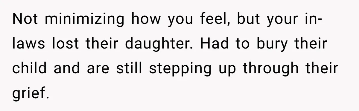 Not minimizing how you feel, but your in-laws lost their daughter. Had to bury their child and are still stepping up through their grief.