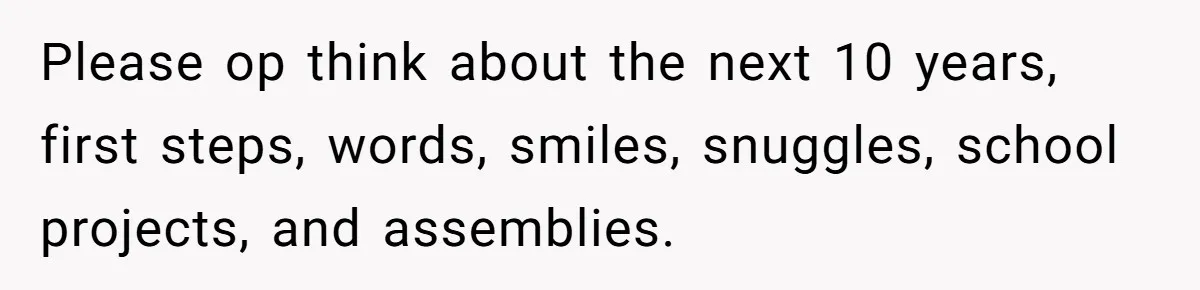 Please op think about the next 10 years, first steps, words, smiles, snuggles, school projects, and assemblies.