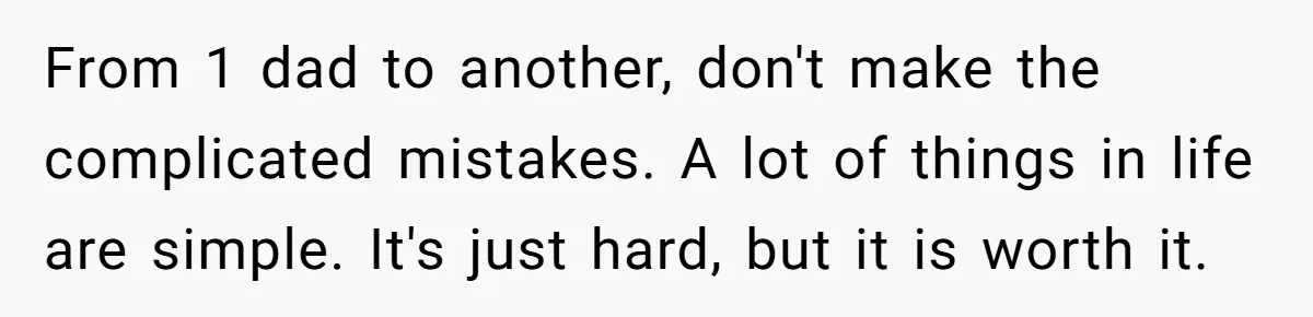 From 1 dad to another, don't make the complicated mistakes. A lot of things in life are simple. It's just hard, but it is worth it.