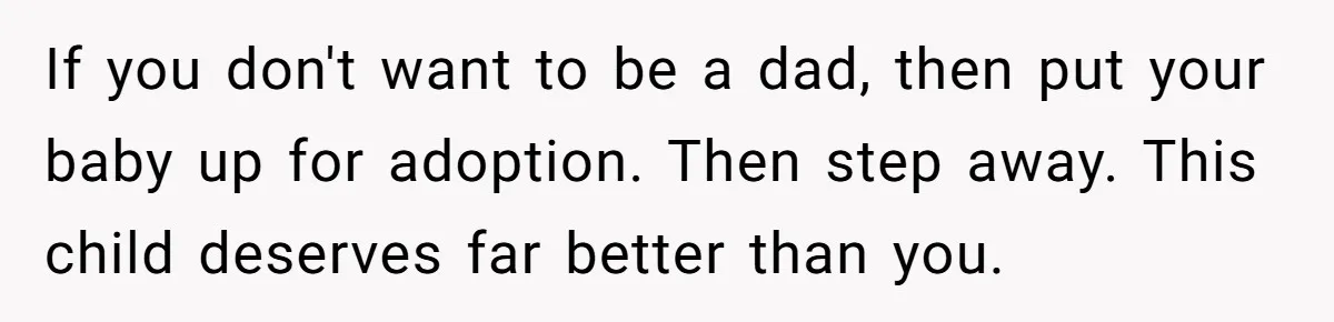 If you don't want to be a dad, then put your baby up for adoption. Then step away. This child deserves far better than you.