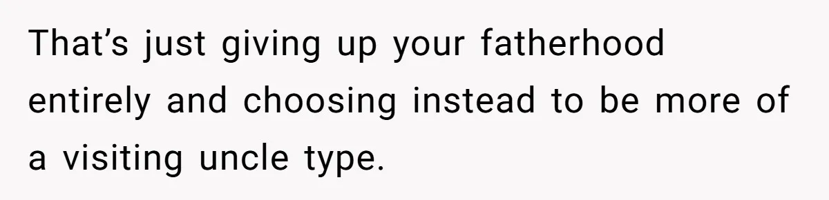 That’s just giving up your fatherhood entirely and choosing instead to be more of a visiting uncle type.