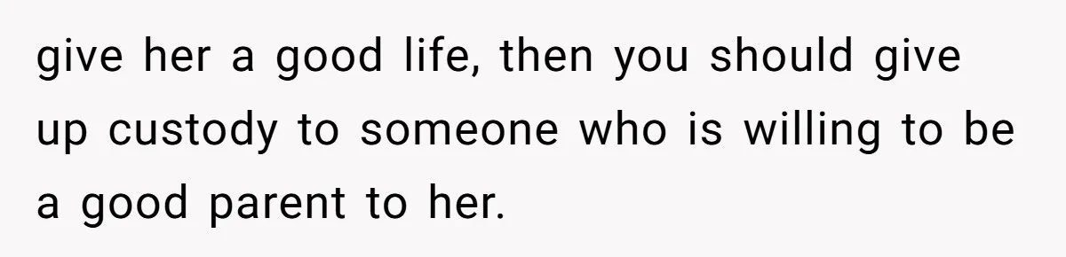 give her a good life, then you should give up custody to someone who is willing to be a good parent to her.