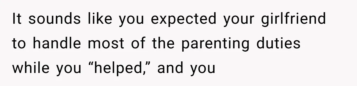 It sounds like you expected your girlfriend to handle most of the parenting duties while you “helped,” and you