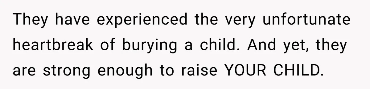 They have experienced the very unfortunate heartbreak of burying a child. And yet, they are strong enough to raise YOUR CHILD.