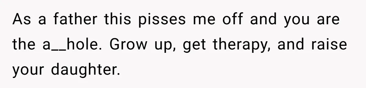 As a father this pisses me off and you are the a__hole. Grow up, get therapy, and raise your daughter.