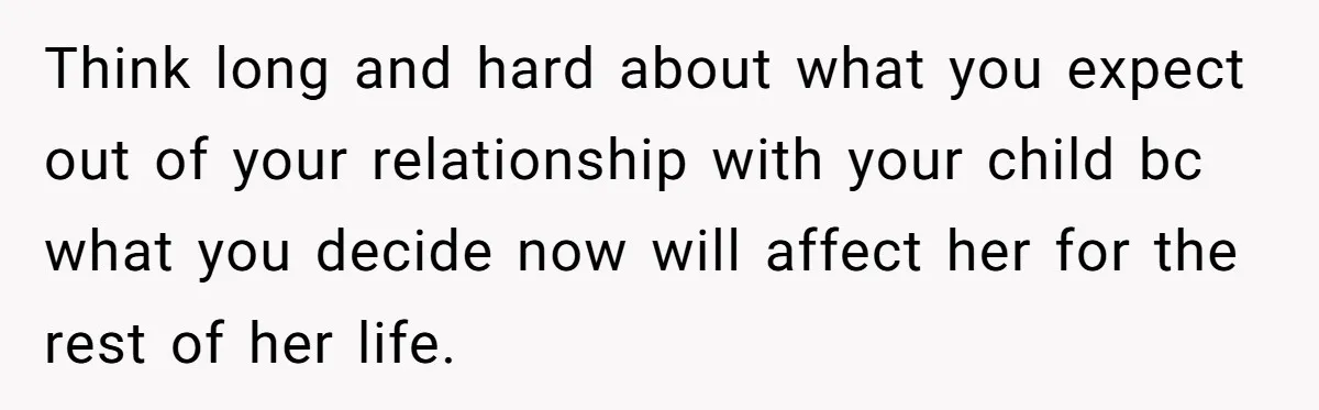 Think long and hard about what you expect out of your relationship with your child bc what you decide now will affect her for the rest of her life.