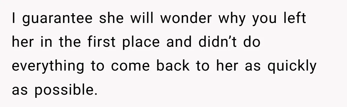 I guarantee she will wonder why you left her in the first place and didn’t do everything to come back to her as quickly as possible.