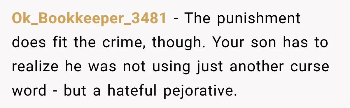 Ok_Bookkeeper_3481 − The punishment does fit the crime, though. Your son has to realize he was not using just another curse word - but a hateful pejorative.
