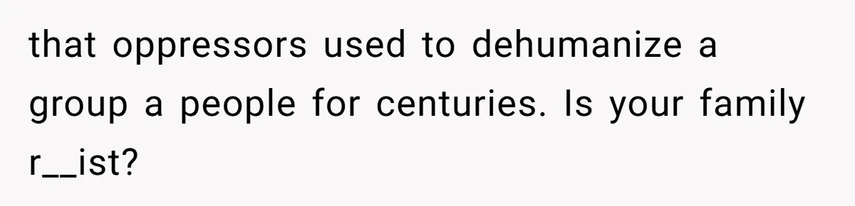that oppressors used to dehumanize a group a people for centuries. Is your family r__ist?