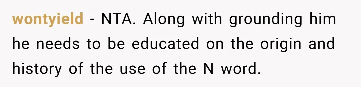 wontyield − NTA. Along with grounding him he needs to be educated on the origin and history of the use of the N word.