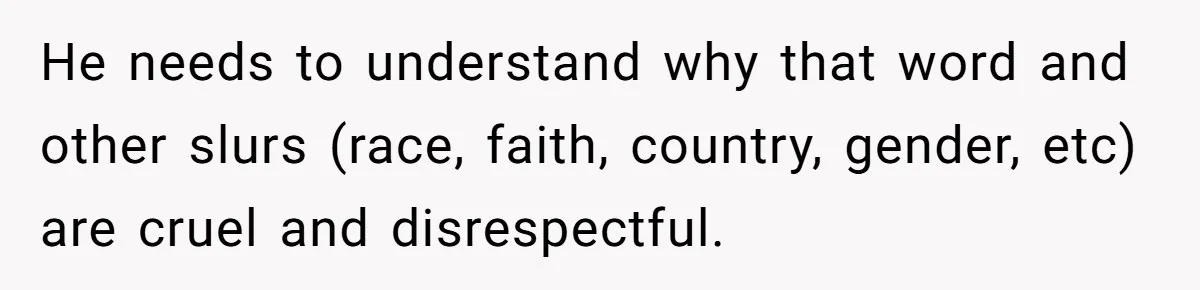 He needs to understand why that word and other slurs (race, faith, country, gender, etc) are cruel and disrespectful.