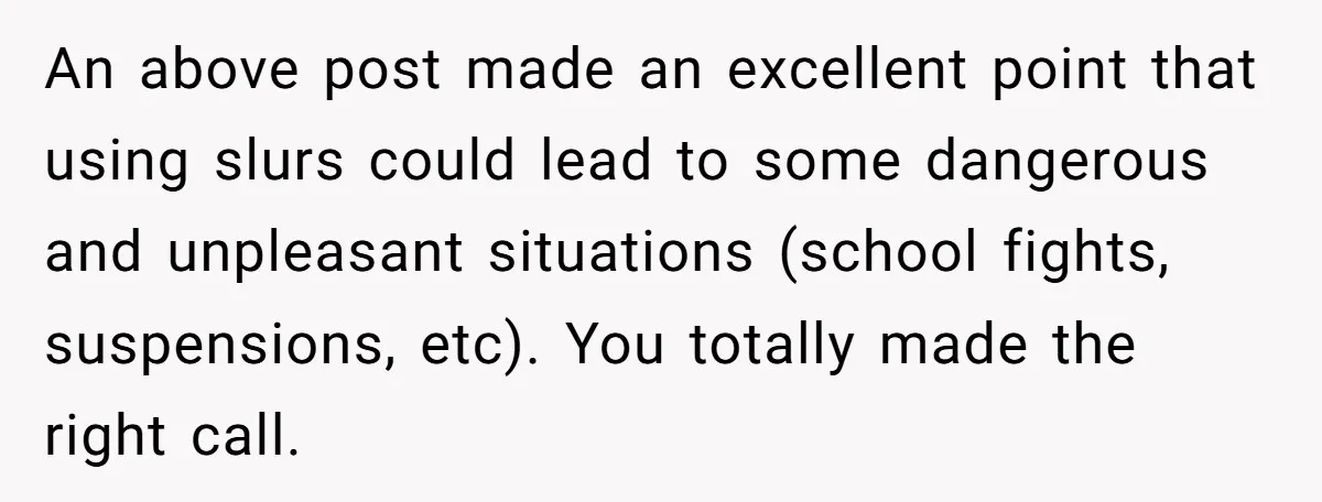 An above post made an excellent point that using slurs could lead to some dangerous and unpleasant situations (school fights, suspensions, etc). You totally made the right call.