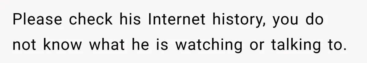 Please check his Internet history, you do not know what he is watching or talking to.