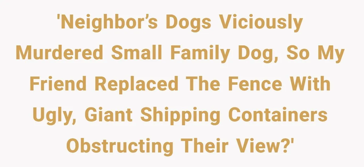 'Neighbor’s dogs viciously murdered small family dog, so my friend replaced the fence with ugly, giant shipping containers obstructing their view?'