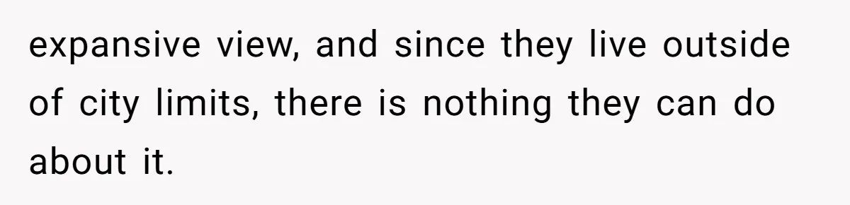 expansive view, and since they live outside of city limits, there is nothing they can do about it.
