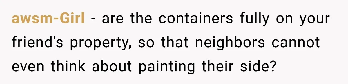 awsm-Girl − are the containers fully on your friend's property, so that neighbors cannot even think about painting their side?