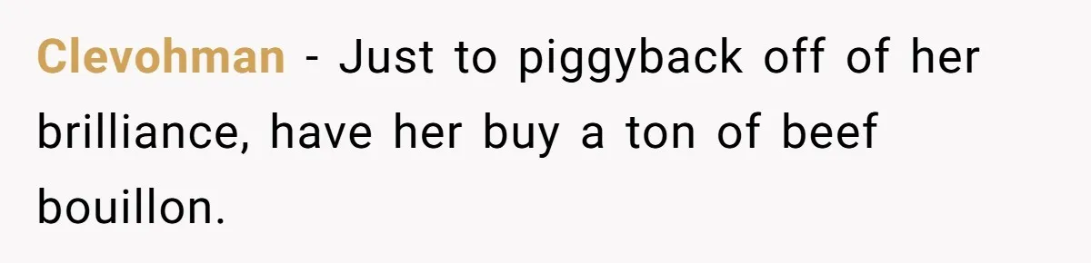 Clevohman − Just to piggyback off of her brilliance, have her buy a ton of beef bouillon.