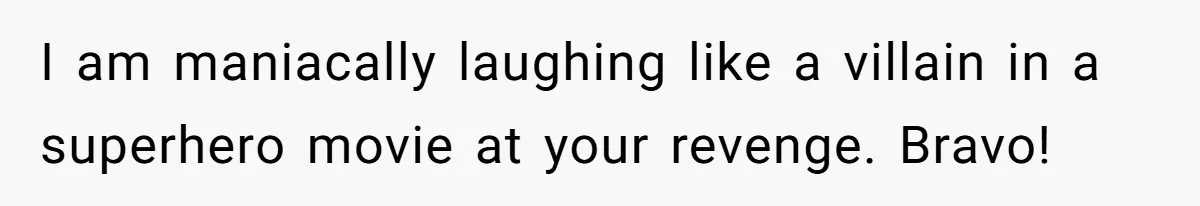 I am maniacally laughing like a villain in a superhero movie at your revenge. Bravo!