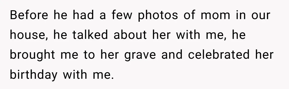 Before he had a few photos of mom in our house, he talked about her with me, he brought me to her grave and celebrated her birthday with me.