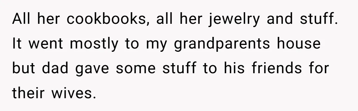 All her cookbooks, all her jewelry and stuff. It went mostly to my grandparents house but dad gave some stuff to his friends for their wives.