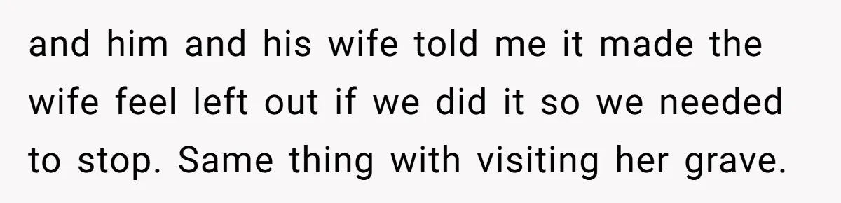 and him and his wife told me it made the wife feel left out if we did it so we needed to stop. Same thing with visiting her grave.