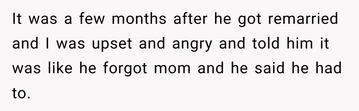 It was a few months after he got remarried and I was upset and angry and told him it was like he forgot mom and he said he had to.