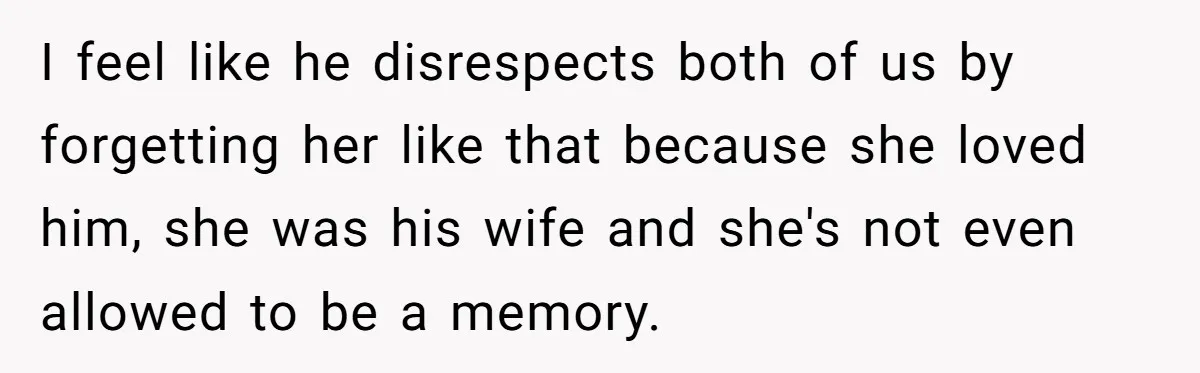 I feel like he disrespects both of us by forgetting her like that because she loved him, she was his wife and she's not even allowed to be a memory.