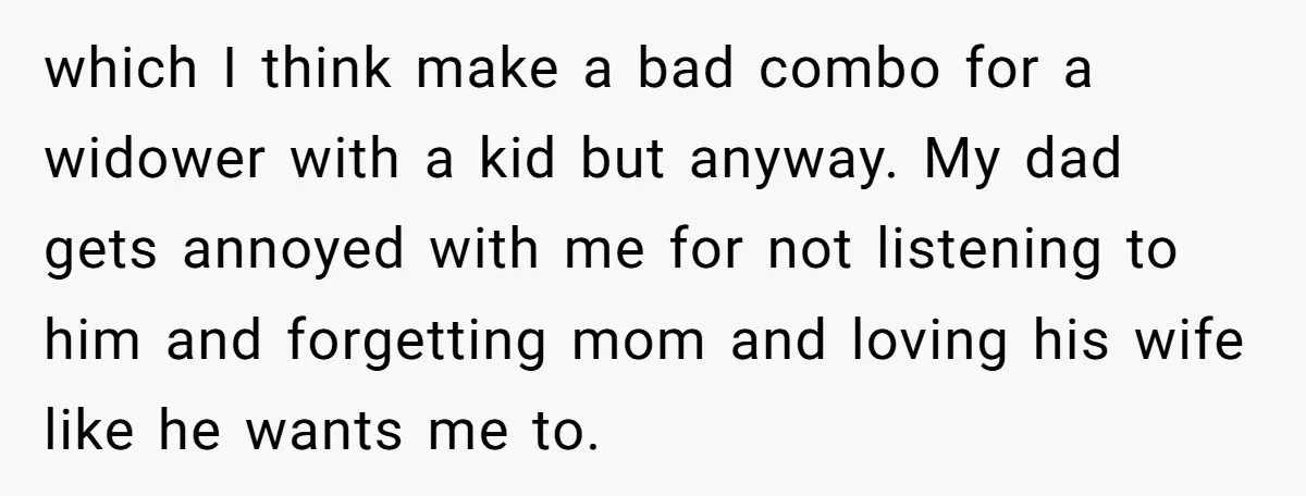 which I think make a bad combo for a widower with a kid but anyway. My dad gets annoyed with me for not listening to him and forgetting mom and...