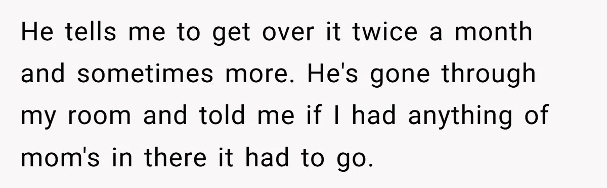 He tells me to get over it twice a month and sometimes more. He's gone through my room and told me if I had anything of mom's in there it...