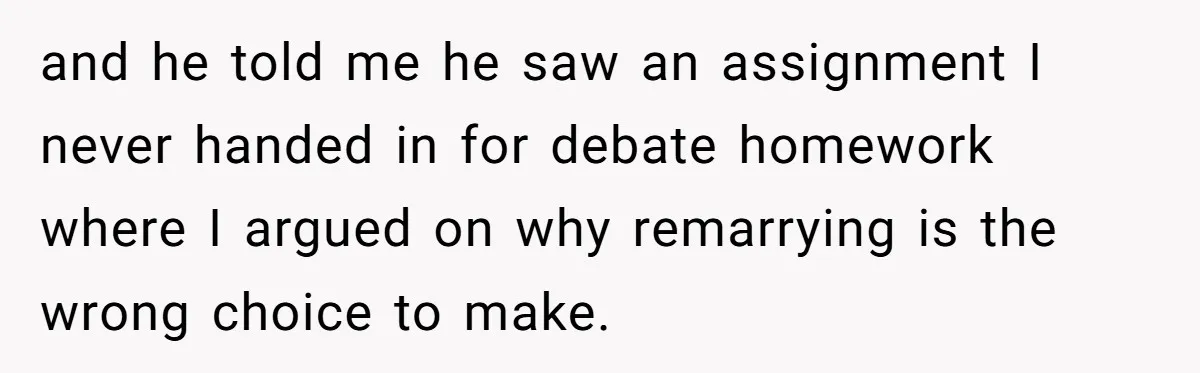 and he told me he saw an assignment I never handed in for debate homework where I argued on why remarrying is the wrong choice to make.