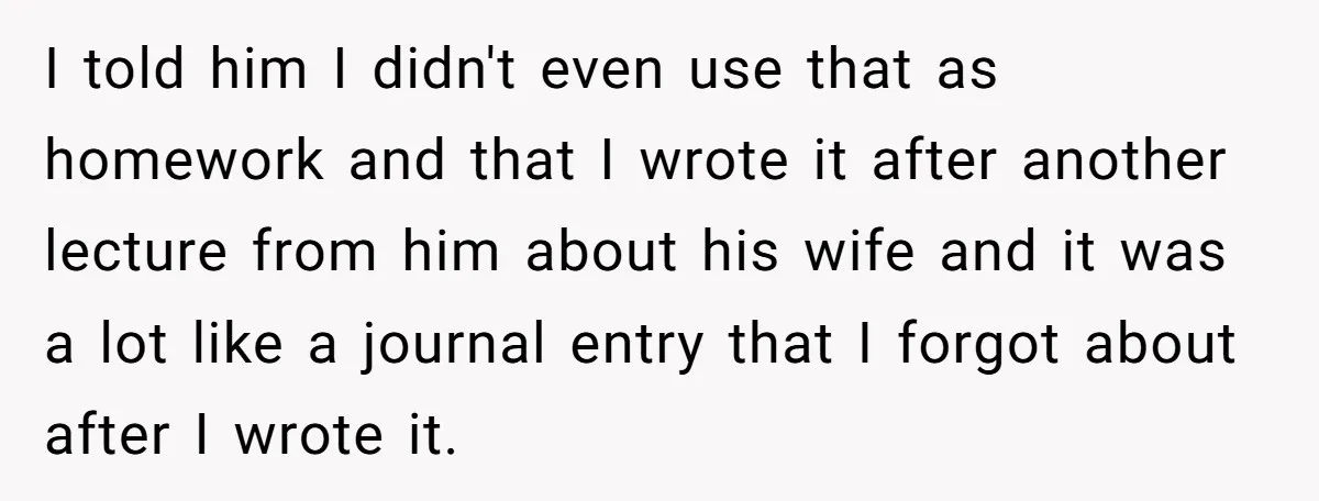 I told him I didn't even use that as homework and that I wrote it after another lecture from him about his wife and it was a lot like a...