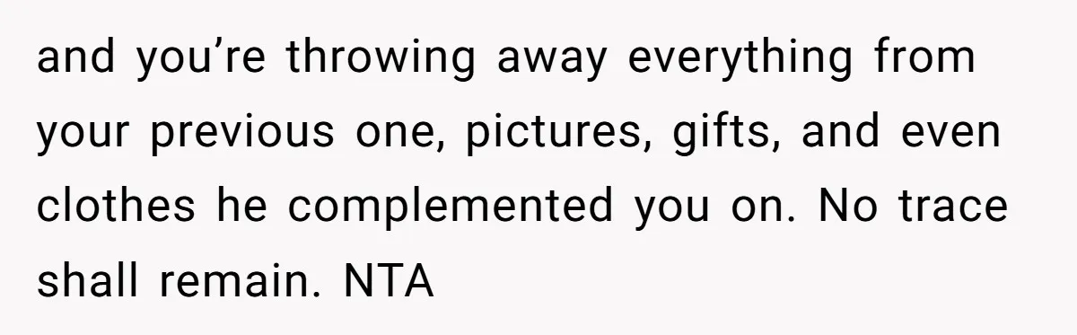 and you’re throwing away everything from your previous one, pictures, gifts, and even clothes he complemented you on. No trace shall remain. NTA