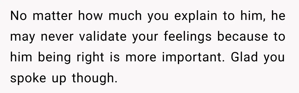 No matter how much you explain to him, he may never validate your feelings because to him being right is more important. Glad you spoke up though.