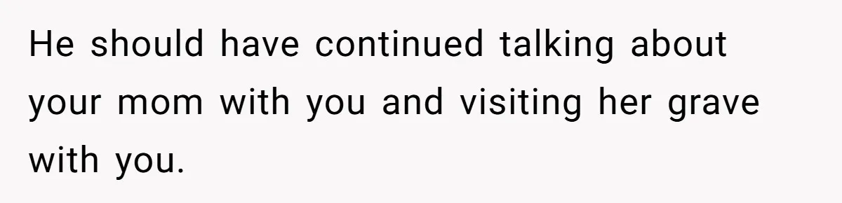 He should have continued talking about your mom with you and visiting her grave with you.
