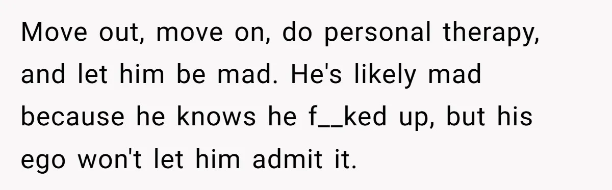 Move out, move on, do personal therapy, and let him be mad. He's likely mad because he knows he f__ked up, but his ego won't let him admit it.
