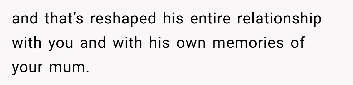 and that’s reshaped his entire relationship with you and with his own memories of your mum.