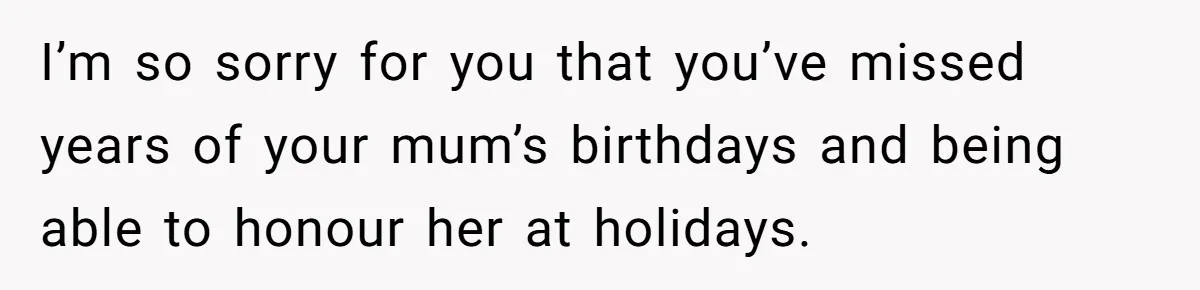 I’m so sorry for you that you’ve missed years of your mum’s birthdays and being able to honour her at holidays.