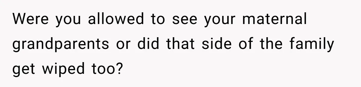Were you allowed to see your maternal grandparents or did that side of the family get wiped too?