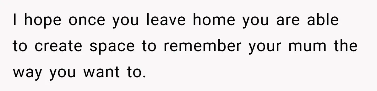 I hope once you leave home you are able to create space to remember your mum the way you want to.