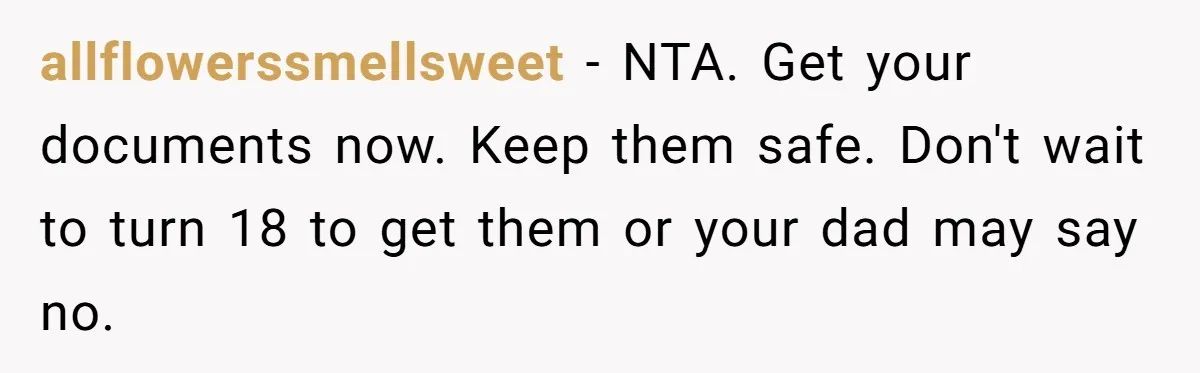 allflowerssmellsweet − NTA. Get your documents now. Keep them safe. Don't wait to turn 18 to get them or your dad may say no.