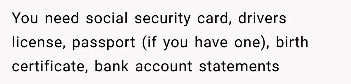You need social security card, drivers license, passport (if you have one), birth certificate, bank account statements