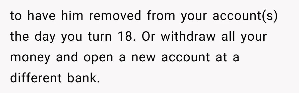 to have him removed from your account(s) the day you turn 18. Or withdraw all your money and open a new account at a different bank.